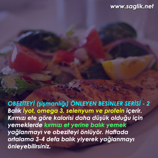 OBEZİTEYİ (şişmanlığı) ÖNLEYEN BESİNLER SERİSİ - 2 Balık İyot, omega 3, selenyum ve protein içerir. Kırmızı ete göre kalorisi daha düşük olduğu için yemeklerde kırmızı et yerine balık yemek yağlanmayı ve obeziteyi önlüyör. Haftada ortalama 3-4 defa balık yiyerek yağlanmayı önleyebilirsiniz.